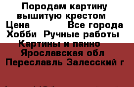 Породам картину вышитую крестом › Цена ­ 8 000 - Все города Хобби. Ручные работы » Картины и панно   . Ярославская обл.,Переславль-Залесский г.